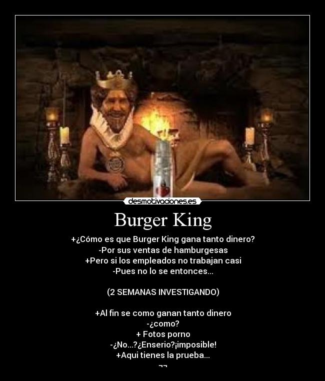 Burger King - +¿Cómo es que Burger King gana tanto dinero?
-Por sus ventas de hamburgesas
+Pero si los empleados no trabajan casi
-Pues no lo se entonces...
(2 SEMANAS INVESTIGANDO)
+Al fin se como ganan tanto dinero
-¿como?
+ Fotos porno
-¿No...?¿Enserio?¡imposible!
+Aqui tienes la prueba...
¬¬