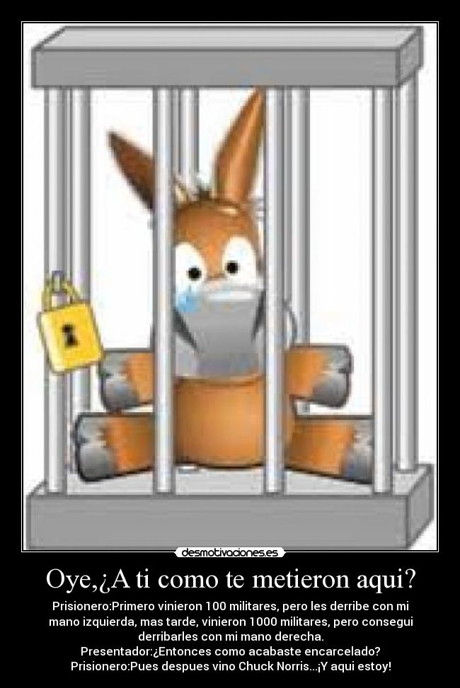 Oye,¿A ti como te metieron aqui? - Prisionero:Primero vinieron 100 militares, pero les derribe con mi
mano izquierda, mas tarde, vinieron 1000 militares, pero consegui
derribarles con mi mano derecha.
Presentador:¿Entonces como acabaste encarcelado?
Prisionero:Pues despues vino Chuck Norris...¡Y aqui estoy!
