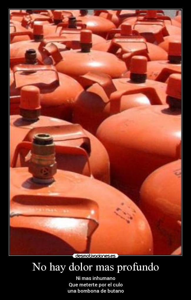 No hay dolor mas profundo - Ni mas inhumano
Que meterte por el culo
una bombona de butano