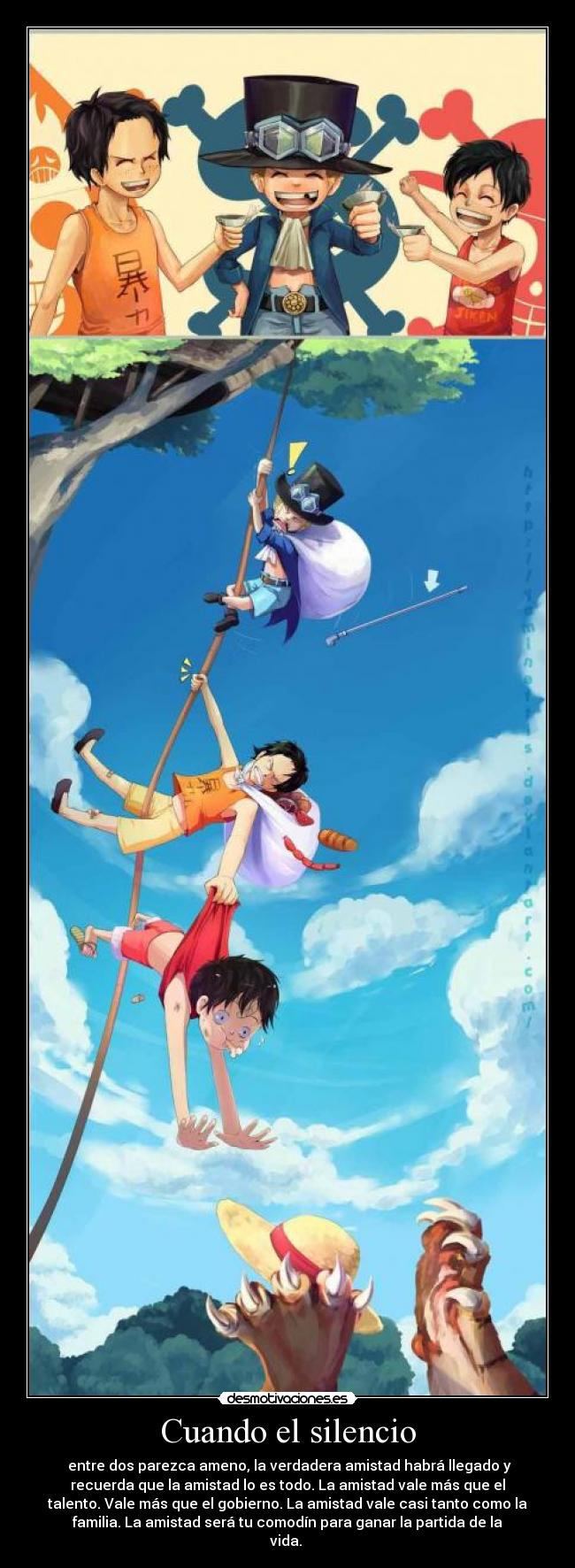 Cuando el silencio - entre dos parezca ameno, la verdadera amistad habrá llegado y
recuerda que la amistad lo es todo. La amistad vale más que el
talento. Vale más que el gobierno. La amistad vale casi tanto como la
familia. La amistad será tu comodín para ganar la partida de la
vida.