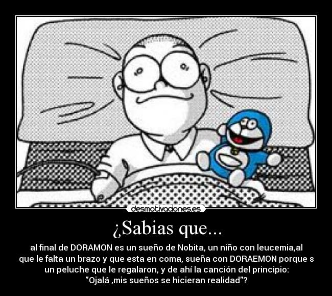 ¿Sabias que... - al final de DORAMON es un sueño de Nobita, un niño con leucemia,al
que le falta un brazo y que esta en coma, sueña con DORAEMON porque s
un peluche que le regalaron, y de ahí la canción del principio:
Ojalá ,mis sueños se hicieran realidad?