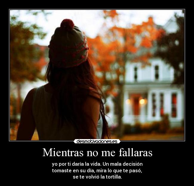 Mientras no me fallaras - yo por ti daría la vida. Un mala decisión
tomaste en su día, mira lo que te pasó,
se te volvió la tortilla.