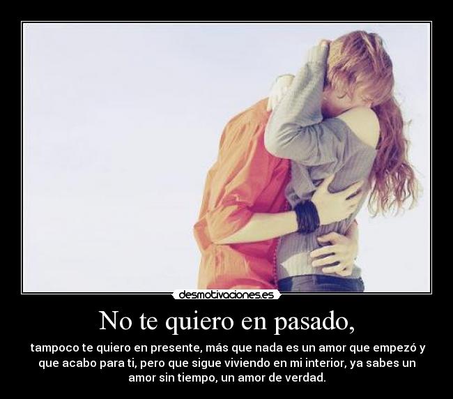 No te quiero en pasado, -  tampoco te quiero en presente, más que nada es un amor que empezó y
que acabo para ti, pero que sigue viviendo en mi interior, ya sabes un
amor sin tiempo, un amor de verdad.