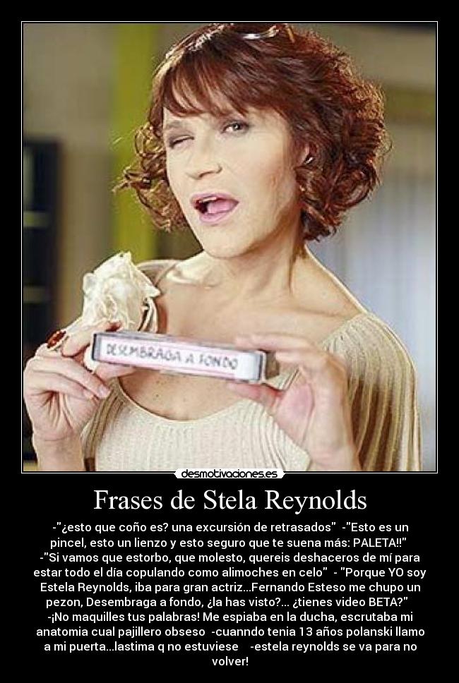 Frases de Stela Reynolds - -¿esto que coño es? una excursión de retrasados  -Esto es un
pincel, esto un lienzo y esto seguro que te suena más: PALETA!! 
-Si vamos que estorbo, que molesto, quereis deshaceros de mí para
estar todo el día copulando como alimoches en celo  - Porque YO soy
Estela Reynolds, iba para gran actriz...Fernando Esteso me chupo un
pezon, Desembraga a fondo, ¿la has visto?... ¿tienes video BETA?  
-¡No maquilles tus palabras! Me espiaba en la ducha, escrutaba mi
anatomia cual pajillero obseso  -cuanndo tenia 13 años polanski llamo
a mi puerta...lastima q no estuviese    -estela reynolds se va para no
volver!