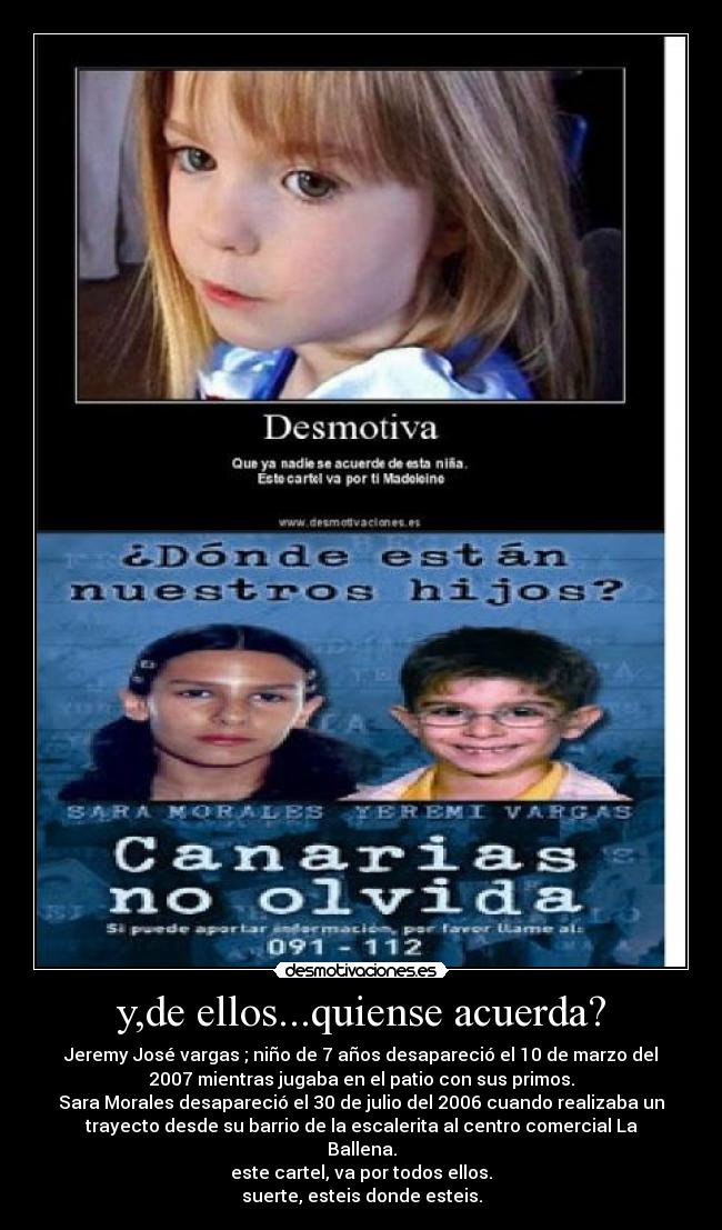 y,de ellos...quiense acuerda? - Jeremy José vargas ; niño de 7 años desapareció el 10 de marzo del
2007 mientras jugaba en el patio con sus primos.
Sara Morales desapareció el 30 de julio del 2006 cuando realizaba un
trayecto desde su barrio de la escalerita al centro comercial La
Ballena.
este cartel, va por todos ellos.
suerte, esteis donde esteis.