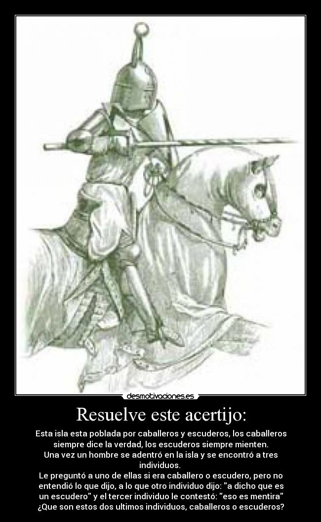 Resuelve este acertijo: - Esta isla esta poblada por caballeros y escuderos, los caballeros
siempre dice la verdad, los escuderos siempre mienten.
Una vez un hombre se adentró en la isla y se encontró a tres
individuos. 
Le preguntó a uno de ellas si era caballero o escudero, pero no
entendió lo que dijo, a lo que otro individuo dijo: a dicho que es
un escudero y el tercer individuo le contestó: eso es mentira
¿Que son estos dos ultimos individuos, caballeros o escuderos?