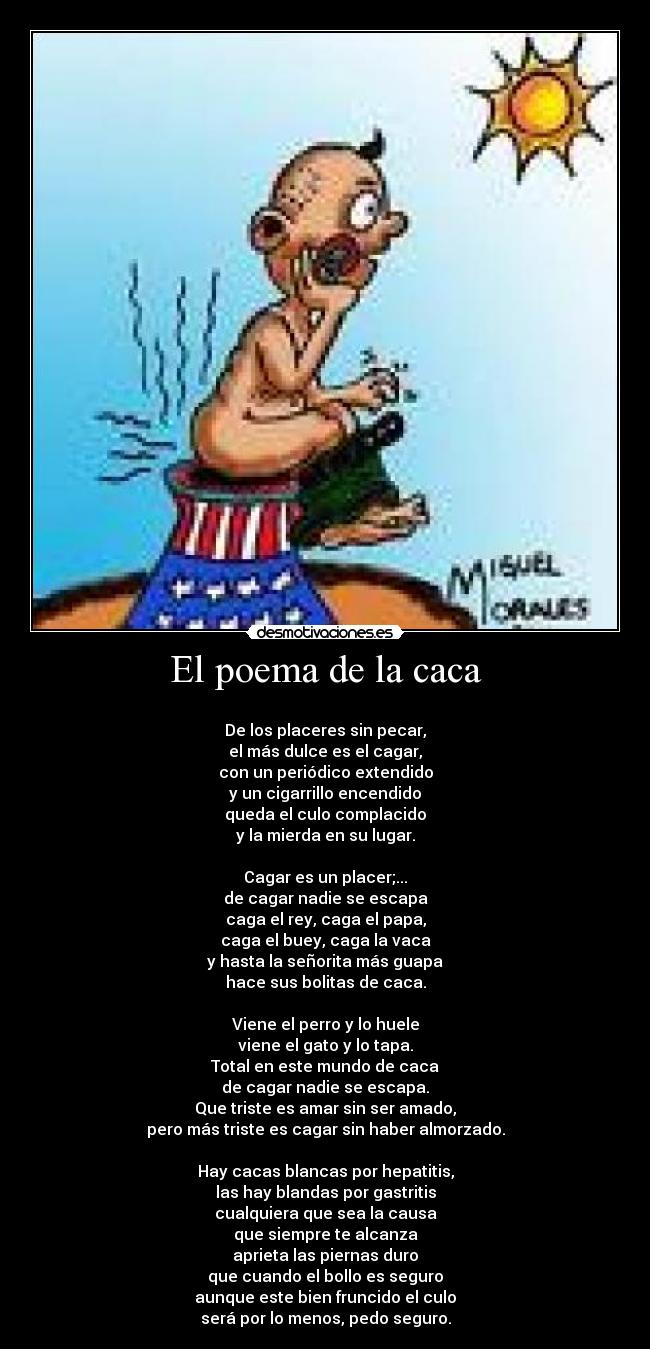 El poema de la caca - 
De los placeres sin pecar,
el más dulce es el cagar,
con un periódico extendido
y un cigarrillo encendido
queda el culo complacido
y la mierda en su lugar.

Cagar es un placer;...
de cagar nadie se escapa
caga el rey, caga el papa,
caga el buey, caga la vaca
y hasta la señorita más guapa
hace sus bolitas de caca.

Viene el perro y lo huele
viene el gato y lo tapa.
Total en este mundo de caca
de cagar nadie se escapa.
Que triste es amar sin ser amado,
pero más triste es cagar sin haber almorzado.

Hay cacas blancas por hepatitis,
las hay blandas por gastritis
cualquiera que sea la causa
que siempre te alcanza
aprieta las piernas duro
que cuando el bollo es seguro
aunque este bien fruncido el culo
será por lo menos, pedo seguro.