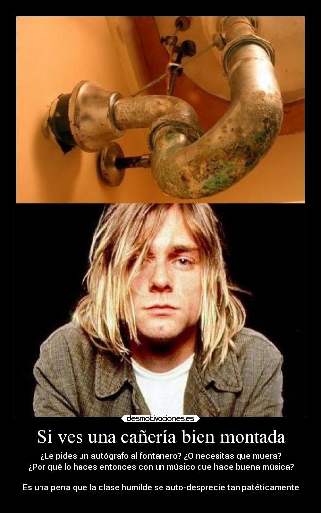 Si ves una cañería bien montada - ¿Le pides un autógrafo al fontanero? ¿O necesitas que muera?
¿Por qué lo haces entonces con un músico que hace buena música?
Es una pena que la clase humilde se auto-desprecie tan patéticamente