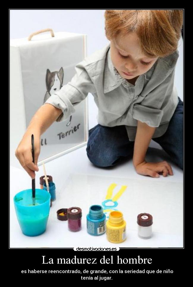 La madurez del hombre - es haberse reencontrado, de grande, con la seriedad que de niño tenía al jugar.