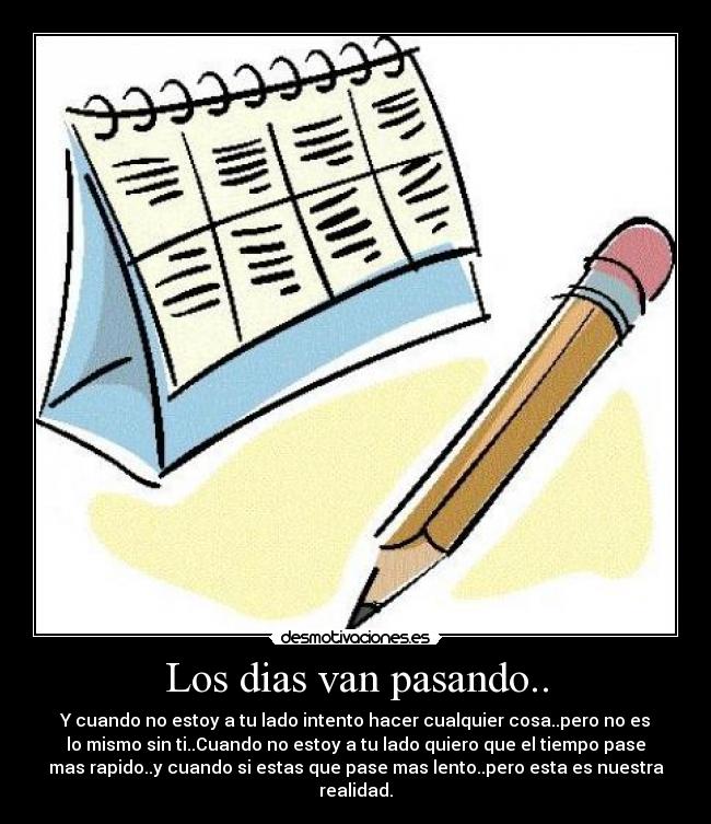 Los dias van pasando.. - Y cuando no estoy a tu lado intento hacer cualquier cosa..pero no es
lo mismo sin ti..Cuando no estoy a tu lado quiero que el tiempo pase
mas rapido..y cuando si estas que pase mas lento..pero esta es nuestra
realidad.