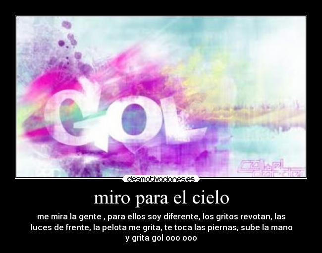 miro para el cielo - me mira la gente , para ellos soy diferente, los gritos revotan, las
luces de frente, la pelota me grita, te toca las piernas, sube la mano
y grita gol ooo ooo