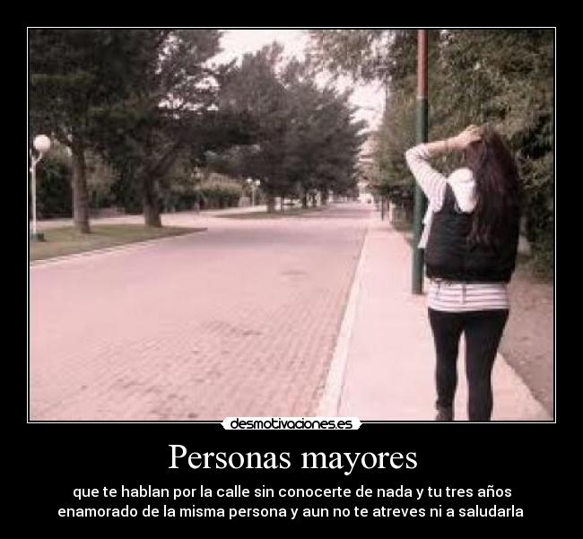 Personas mayores - que te hablan por la calle sin conocerte de nada y tu tres años
enamorado de la misma persona y aun no te atreves ni a saludarla 