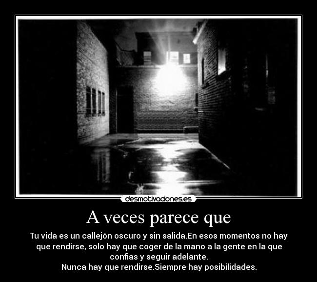 A veces parece que - Tu vida es un callejón oscuro y sin salida.En esos momentos no hay
que rendirse, solo hay que coger de la mano a la gente en la que
confias y seguir adelante.
Nunca hay que rendirse.Siempre hay posibilidades.