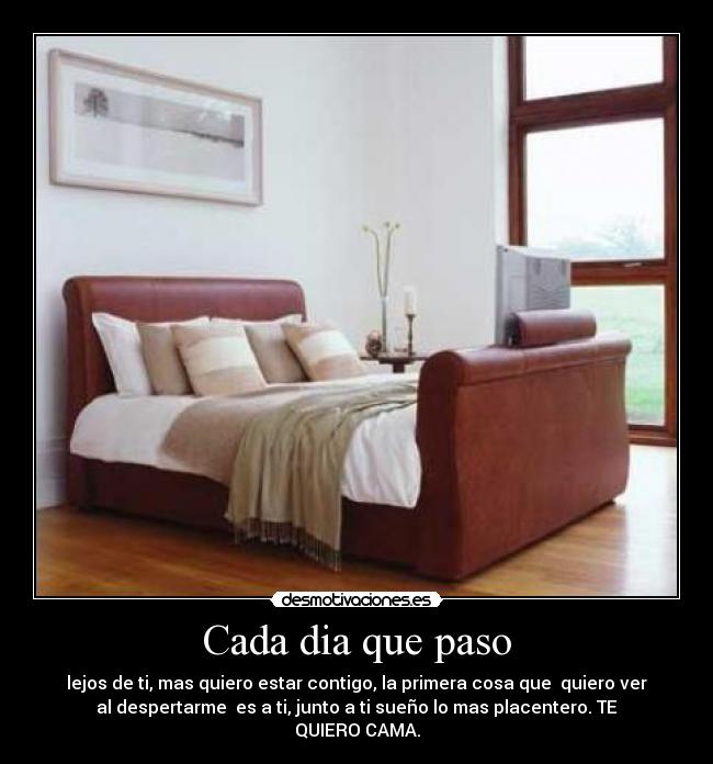 Cada dia que paso - lejos de ti, mas quiero estar contigo, la primera cosa que quiero ver
al despertarme es a ti, junto a ti sueño lo mas placentero. TE
QUIERO CAMA.