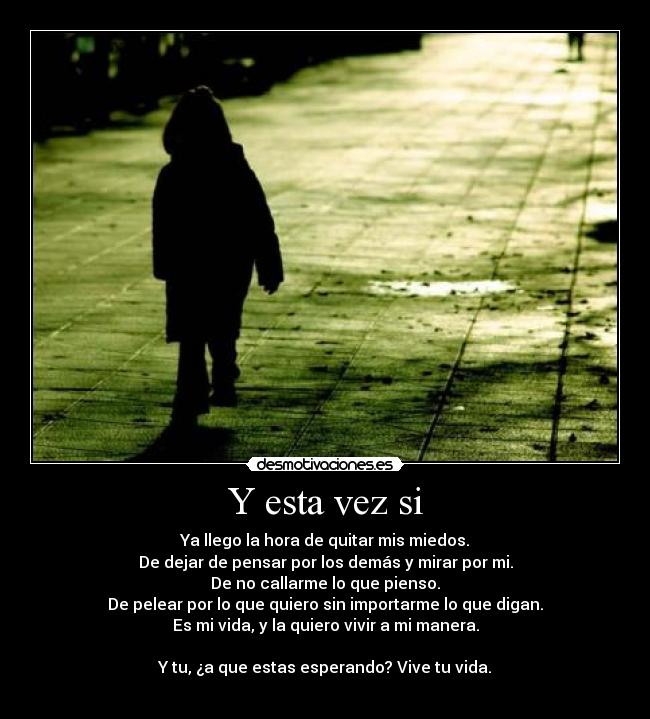 Y esta vez si - Ya llego la hora de quitar mis miedos.
De dejar de pensar por los demás y mirar por mi.
De no callarme lo que pienso.
De pelear por lo que quiero sin importarme lo que digan.
Es mi vida, y la quiero vivir a mi manera.
Y tu, ¿a que estas esperando? Vive tu vida.