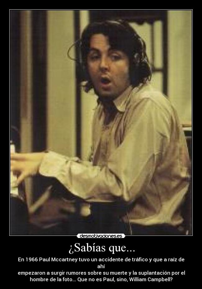 ¿Sabías que... - En 1966 Paul Mccartney tuvo un accidente de tráfico y que a raíz de
ahí
empezaron a surgir rumores sobre su muerte y la suplantación por el
hombre de la foto... Que no es Paul, sino, William Campbell?