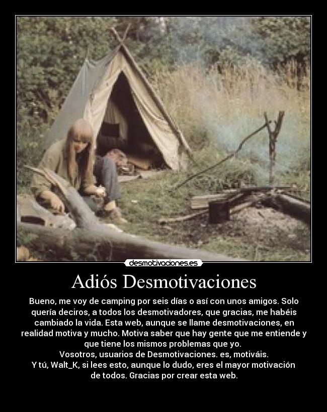 Adiós Desmotivaciones - Bueno, me voy de camping por seis días o así con unos amigos. Solo
quería deciros, a todos los desmotivadores, que gracias, me habéis
cambiado la vida. Esta web, aunque se llame desmotivaciones, en
realidad motiva y mucho. Motiva saber que hay gente que me entiende y
que tiene los mismos problemas que yo. 
Vosotros, usuarios de Desmotivaciones. es, motiváis.
Y tú, Walt_K, si lees esto, aunque lo dudo, eres el mayor motivación
de todos. Gracias por crear esta web.

