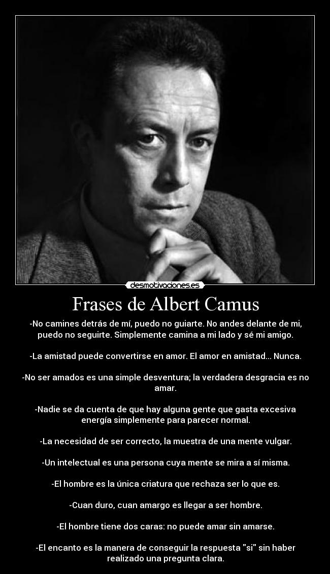 Frases de Albert Camus - -No camines detrás de mí, puedo no guiarte. No andes delante de mi,
puedo no seguirte. Simplemente camina a mi lado y sé mi amigo.

-La amistad puede convertirse en amor. El amor en amistad... Nunca.

-No ser amados es una simple desventura; la verdadera desgracia es no
amar.

-Nadie se da cuenta de que hay alguna gente que gasta excesiva
energía simplemente para parecer normal.

-La necesidad de ser correcto, la muestra de una mente vulgar.

-Un intelectual es una persona cuya mente se mira a sí misma.

-El hombre es la única criatura que rechaza ser lo que es.

-Cuan duro, cuan amargo es llegar a ser hombre.

-El hombre tiene dos caras: no puede amar sin amarse.

-El encanto es la manera de conseguir la respuesta si sin haber
realizado una pregunta clara.