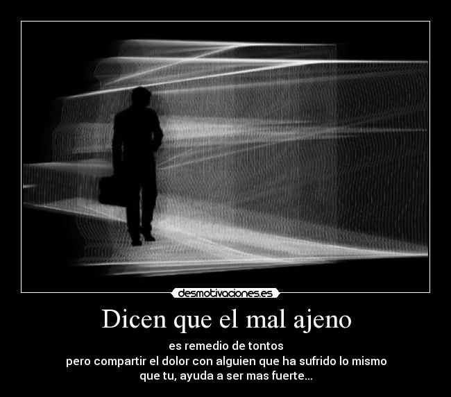 Dicen que el mal ajeno - es remedio de tontos
pero compartir el dolor con alguien que ha sufrido lo mismo
que tu, ayuda a ser mas fuerte...