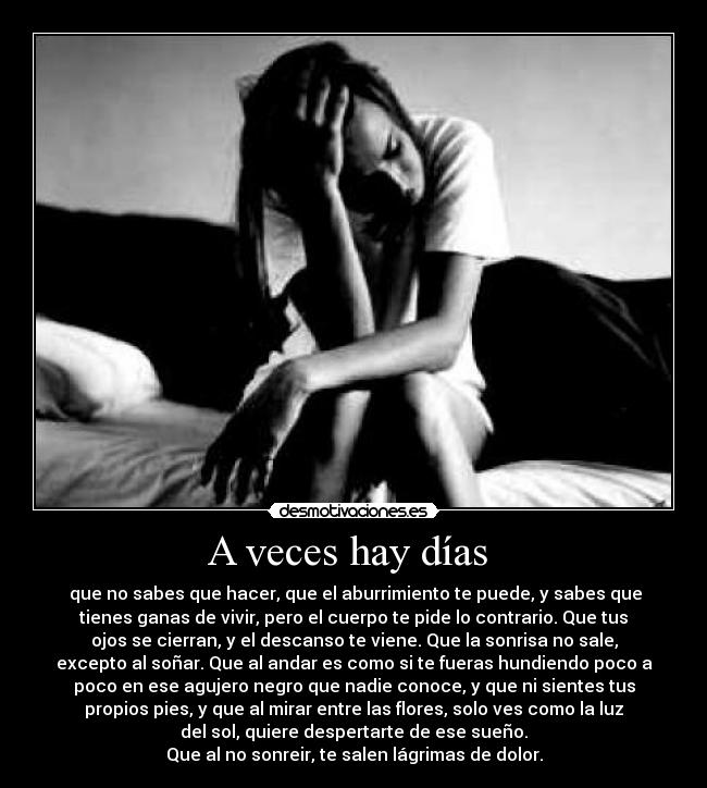 A veces hay días  -  que no sabes que hacer, que el aburrimiento te puede, y sabes que
tienes ganas de vivir, pero el cuerpo te pide lo contrario. Que tus
ojos se cierran, y el descanso te viene. Que la sonrisa no sale,
excepto al soñar. Que al andar es como si te fueras hundiendo poco a
poco en ese agujero negro que nadie conoce, y que ni sientes tus
propios pies, y que al mirar entre las flores, solo ves como la luz
del sol, quiere despertarte de ese sueño.
Que al no sonreir, te salen lágrimas de dolor.