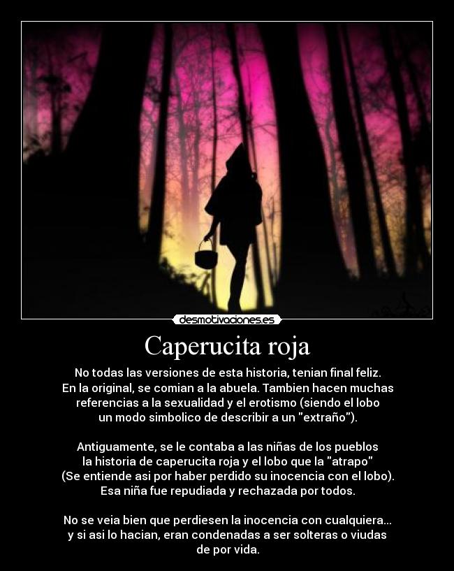 Caperucita roja - No todas las versiones de esta historia, tenian final feliz.
En la original, se comian a la abuela. Tambien hacen muchas
referencias a la sexualidad y el erotismo (siendo el lobo
un modo simbolico de describir a un extraño).

Antiguamente, se le contaba a las niñas de los pueblos
la historia de caperucita roja y el lobo que la atrapo
(Se entiende asi por haber perdido su inocencia con el lobo).
Esa niña fue repudiada y rechazada por todos.

No se veia bien que perdiesen la inocencia con cualquiera...
y si asi lo hacian, eran condenadas a ser solteras o viudas
de por vida.