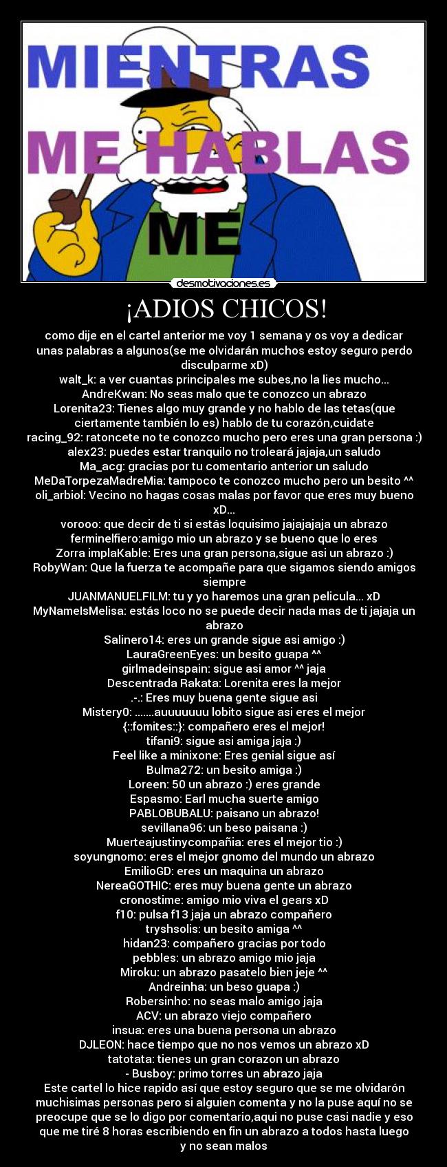 ¡ADIOS CHICOS! - como dije en el cartel anterior me voy 1 semana y os voy a dedicar
unas palabras a algunos(se me olvidarán muchos estoy seguro perdo
disculparme xD)
walt_k: a ver cuantas principales me subes,no la lies mucho...
AndreKwan: No seas malo que te conozco un abrazo
Lorenita23: Tienes algo muy grande y no hablo de las tetas(que
ciertamente también lo es) hablo de tu corazón,cuidate
racing_92: ratoncete no te conozco mucho pero eres una gran persona :)
alex23: puedes estar tranquilo no troleará jajaja,un saludo
Ma_acg: gracias por tu comentario anterior un saludo
MeDaTorpezaMadreMia: tampoco te conozco mucho pero un besito ^^
oli_arbiol: Vecino no hagas cosas malas por favor que eres muy bueno
xD...
vorooo: que decir de ti si estás loquisimo jajajajaja un abrazo
ferminelfiero:amigo mio un abrazo y se bueno que lo eres
Zorra implaKable: Eres una gran persona,sigue asi un abrazo :)
RobyWan: Que la fuerza te acompañe para que sigamos siendo amigos
siempre
JUANMANUELFILM: tu y yo haremos una gran pelicula... xD
MyNameIsMelisa: estás loco no se puede decir nada mas de ti jajaja un
abrazo
Salinero14: eres un grande sigue asi amigo :)
LauraGreenEyes: un besito guapa ^^
girlmadeinspain: sigue asi amor ^^ jaja
Descentrada Rakata: Lorenita eres la mejor
.-.: Eres muy buena gente sigue asi
Mistery0: .......auuuuuuu lobito sigue asi eres el mejor
{::fomites::}: compañero eres el mejor!
tifani9: sigue asi amiga jaja :)
Feel like a minixone: Eres genial sigue así
Bulma272: un besito amiga :)
Loreen: 50 un abrazo :) eres grande
Espasmo: Earl mucha suerte amigo
PABLOBUBALU: paisano un abrazo!
sevillana96: un beso paisana :)
Muerteajustinycompañia: eres el mejor tio :)
soyungnomo: eres el mejor gnomo del mundo un abrazo
EmilioGD: eres un maquina un abrazo
NereaGOTHIC: eres muy buena gente un abrazo
cronostime: amigo mio viva el gears xD
f10: pulsa f13 jaja un abrazo compañero
tryshsolis: un besito amiga ^^
hidan23: compañero gracias por todo
pebbles: un abrazo amigo mio jaja
Miroku: un abrazo pasatelo bien jeje ^^
Andreinha: un beso guapa :)
Robersinho: no seas malo amigo jaja
ACV: un abrazo viejo compañero
insua: eres una buena persona un abrazo
DJLEON: hace tiempo que no nos vemos un abrazo xD
tatotata: tienes un gran corazon un abrazo
- Busboy: primo torres un abrazo jaja
Este cartel lo hice rapido así que estoy seguro que se me olvidarón
muchisimas personas pero si alguien comenta y no la puse aquí no se
preocupe que se lo digo por comentario,aqui no puse casi nadie y eso
que me tiré 8 horas escribiendo en fin un abrazo a todos hasta luego
y no sean malos