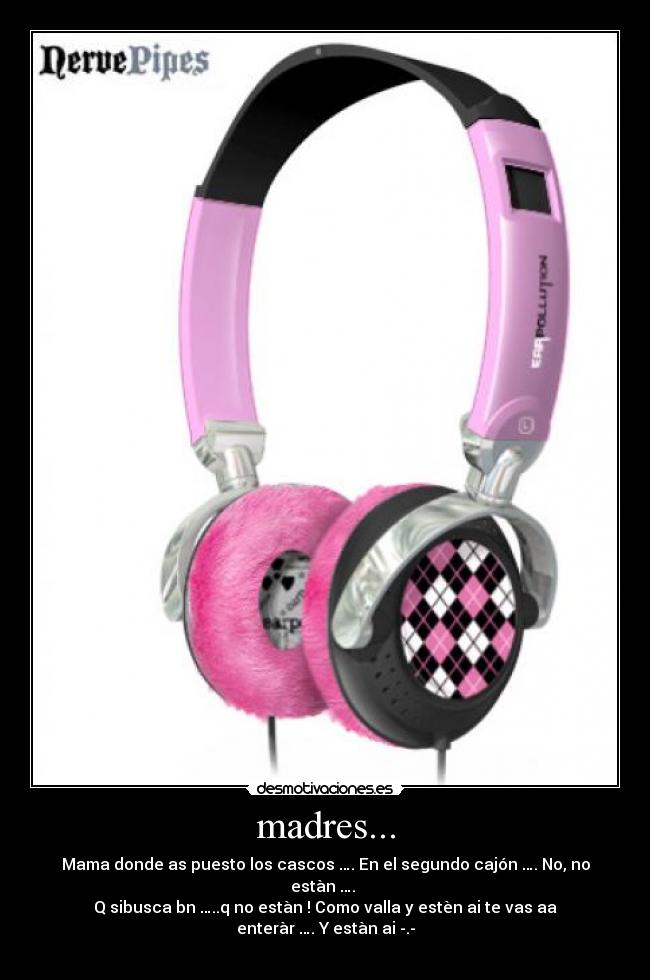 madres... - Mama donde as puesto los cascos …. En el segundo cajón …. No, no estàn ….
Q sibusca bn …..q no estàn ! Como valla y estèn ai te vas aa enteràr …. Y estàn ai -.-