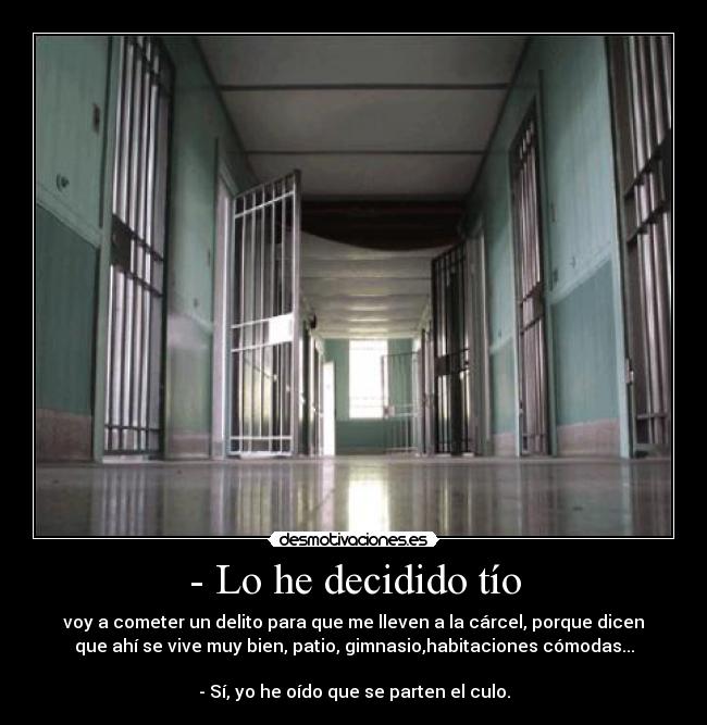 - Lo he decidido tío - voy a cometer un delito para que me lleven a la cárcel, porque dicen
que ahí se vive muy bien, patio, gimnasio,habitaciones cómodas...

- Sí, yo he oído que se parten el culo.