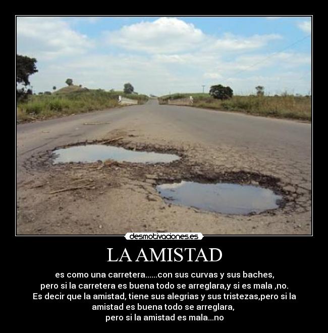 LA AMISTAD - es como una carretera......con sus curvas y sus baches,
pero si la carretera es buena todo se arreglara,y si es mala ,no.
Es decir que la amistad, tiene sus alegrias y sus tristezas,pero si la
amistad es buena todo se arreglara, 
pero si la amistad es mala...no