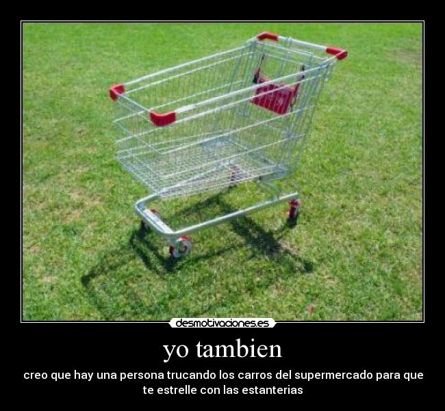 yo tambien - creo que hay una persona trucando los carros del supermercado para que
te estrelle con las estanterias