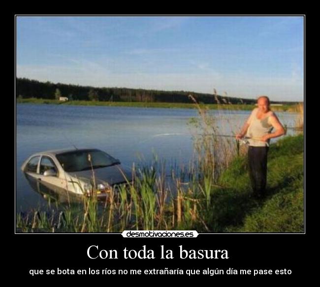 Con toda la basura - que se bota en los ríos no me extrañaría que algún día me pase esto