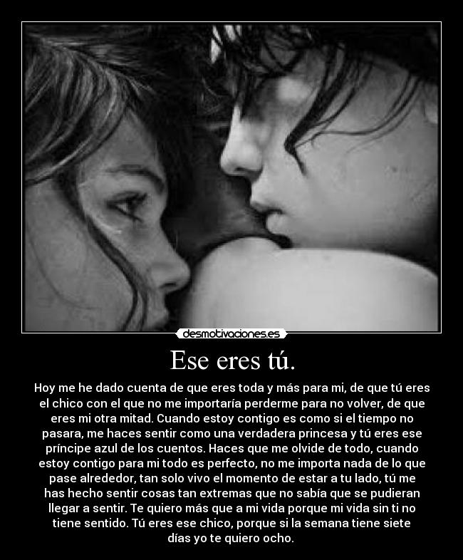 Ese eres tú. - Hoy me he dado cuenta de que eres toda y más para mi, de que tú eres
el chico con el que no me importaría perderme para no volver, de que
eres mi otra mitad. Cuando estoy contigo es como si el tiempo no
pasara, me haces sentir como una verdadera princesa y tú eres ese
príncipe azul de los cuentos. Haces que me olvide de todo, cuando
estoy contigo para mi todo es perfecto, no me importa nada de lo que
pase alrededor, tan solo vivo el momento de estar a tu lado, tú me
has hecho sentir cosas tan extremas que no sabía que se pudieran
llegar a sentir. Te quiero más que a mi vida porque mi vida sin ti no
tiene sentido. Tú eres ese chico, porque si la semana tiene siete
días yo te quiero ocho. 