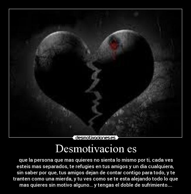 Desmotivacion es - que la persona que mas quieres no sienta lo mismo por ti, cada ves
esteis mas separados, te refugies en tus amigos y un dia cualquiera, 
sin saber por que, tus amigos dejan de contar contigo para todo, y te
tranten como una mierda, y tu ves como se te esta alejando todo lo que
mas quieres sin motivo alguno... y tengas el doble de sufrimiento....