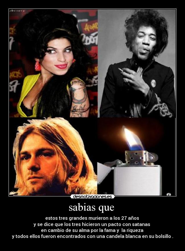 sabias que  - estos tres grandes murieron a los 27 años 
y se dice que los tres hicieron un pacto con satanas 
en cambio de su alma por la fama y  la riqueza 
y todos ellos fueron encontrados con una candela blanca en su bolsillo .
