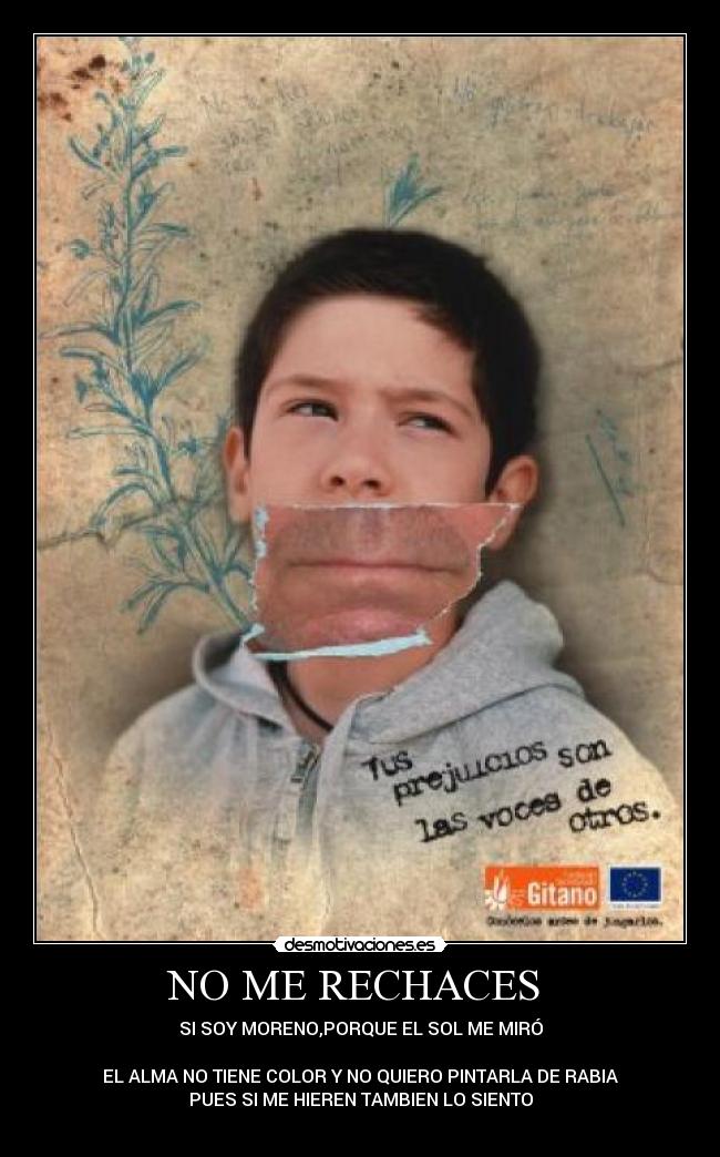 NO ME RECHACES - SI SOY MORENO,PORQUE EL SOL ME MIRÓ
EL ALMA NO TIENE COLOR Y NO QUIERO PINTARLA DE RABIA
PUES SI ME HIEREN TAMBIEN LO SIENTO
