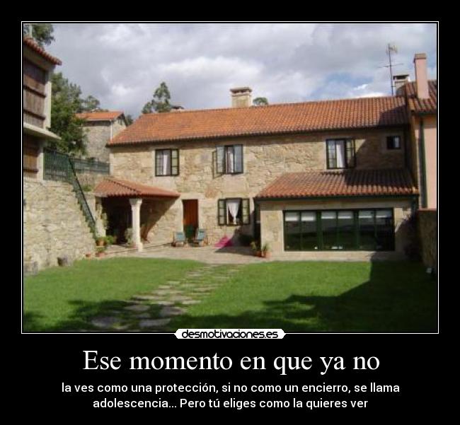Ese momento en que ya no - la ves como una protección, si no como un encierro, se llama
adolescencia... Pero tú eliges como la quieres ver