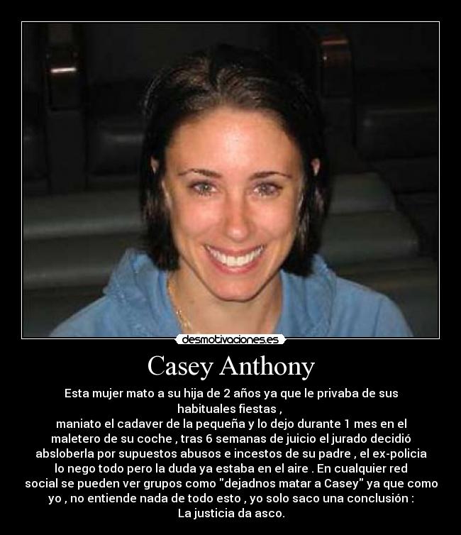 Casey Anthony - Esta mujer mato a su hija de 2 años ya que le privaba de sus
habituales fiestas , 
maniato el cadaver de la pequeña y lo dejo durante 1 mes en el
maletero de su coche , tras 6 semanas de juicio el jurado decidió
absloberla por supuestos abusos e incestos de su padre , el ex-policia
lo nego todo pero la duda ya estaba en el aire . En cualquier red
social se pueden ver grupos como dejadnos matar a Casey ya que como
yo , no entiende nada de todo esto , yo solo saco una conclusión :
La justicia da asco.