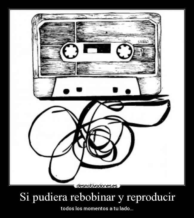 Si pudiera rebobinar y reproducir - todos los momentos a tu lado...