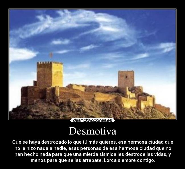 Desmotiva - Que se haya destrozado lo que tú más quieres, esa hermosa ciudad que
no le hizo nada a nadie, esas personas de esa hermosa ciudad que no
han hecho nada para que una mierda sismica les destroce las vidas, y
menos para que se las arrebate. Lorca siempre contigo.