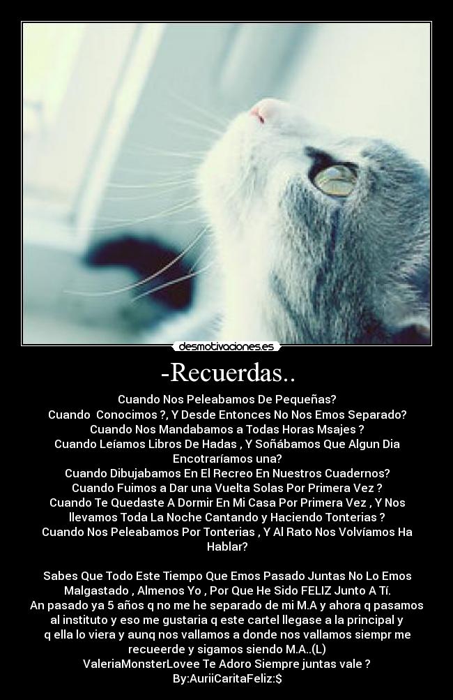 -Recuerdas.. - Cuando Nos Peleabamos De Pequeñas?
Cuando  Conocimos ?, Y Desde Entonces No Nos Emos Separado?
Cuando Nos Mandabamos a Todas Horas Msajes ?
Cuando Leíamos Libros De Hadas , Y Soñábamos Que Algun Dia
Encotraríamos una?
Cuando Dibujabamos En El Recreo En Nuestros Cuadernos?
Cuando Fuimos a Dar una Vuelta Solas Por Primera Vez ?
Cuando Te Quedaste A Dormir En Mi Casa Por Primera Vez , Y Nos
llevamos Toda La Noche Cantando y Haciendo Tonterias ?
Cuando Nos Peleabamos Por Tonterias , Y Al Rato Nos Volvíamos Ha
Hablar?

Sabes Que Todo Este Tiempo Que Emos Pasado Juntas No Lo Emos
Malgastado , Almenos Yo , Por Que He Sido FELIZ Junto A Tí.
An pasado ya 5 años q no me he separado de mi M.A y ahora q pasamos
al instituto y eso me gustaria q este cartel llegase a la principal y
q ella lo viera y aunq nos vallamos a donde nos vallamos siempr me
recueerde y sigamos siendo M.A..(L)
ValeriaMonsterLovee Te Adoro Siempre juntas vale ?
By:AuriiCaritaFeliz:$