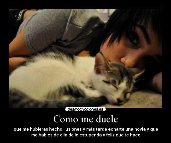 Como me duele - que me hubieras hecho ilusiones y más tarde echarte una novia y que
me hables de ella de lo estupenda y feliz que te hace