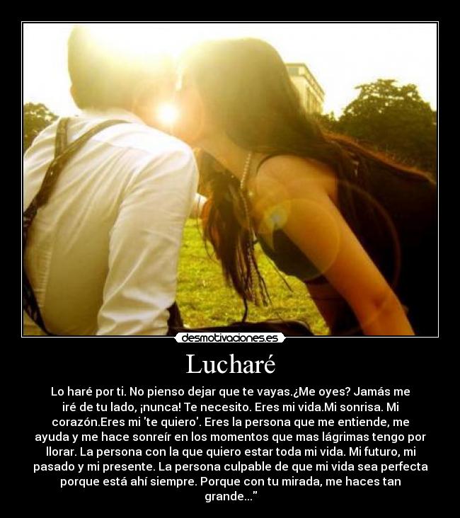 Lucharé - Lo haré por ti. No pienso dejar que te vayas.¿Me oyes? Jamás me
iré de tu lado, ¡nunca! Te necesito. Eres mi vida.Mi sonrisa. Mi
corazón.Eres mi te quiero. Eres la persona que me entiende, me
ayuda y me hace sonreír en los momentos que mas lágrimas tengo por
llorar. La persona con la que quiero estar toda mi vida. Mi futuro, mi
pasado y mi presente. La persona culpable de que mi vida sea perfecta
porque está ahí siempre. Porque con tu mirada, me haces tan
grande...