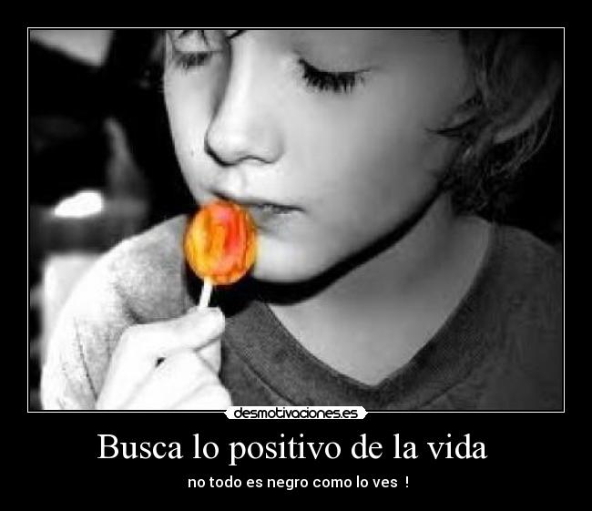 Busca lo positivo de la vida  -  no todo es negro como lo ves  !