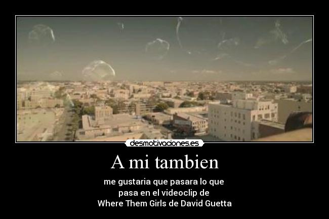 A mi tambien - me gustaria que pasara lo que
pasa en el videoclip de
Where Them Girls de David Guetta