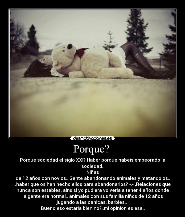 Porque?  - Porque sociedad el siglo XXI? Haber porque habeis empeorado la
sociedad..
Niñas
de 12 años con novios.. Gente abandonando animales y matandolos..
.haber que os han hecho ellos para abandonarlos? -.- ,Relaciones que
nunca son estables, ains si yo pudiera volveria a tener 4 años donde
la gente era normal.. animales con sus familia niños de 12 años
jugando a las canicas, barbies.. 
Bueno eso estaria bien no?..mi opinion es esa..