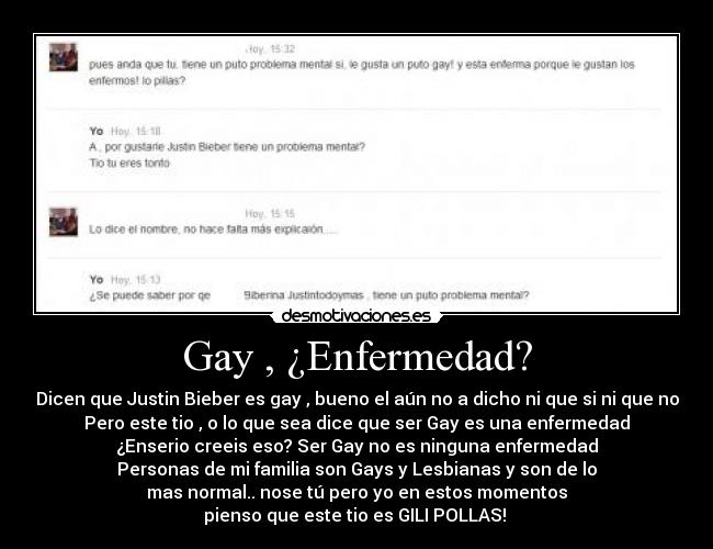 Gay , ¿Enfermedad? - Dicen que Justin Bieber es gay , bueno el aún no a dicho ni que si ni que no
Pero este tio , o lo que sea dice que ser Gay es una enfermedad
¿Enserio creeis eso? Ser Gay no es ninguna enfermedad
Personas de mi familia son Gays y Lesbianas y son de lo
mas normal.. nose tú pero yo en estos momentos
pienso que este tio es GILI POLLAS!