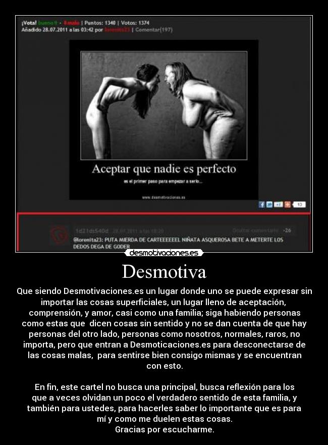 Desmotiva - Que siendo Desmotivaciones.es un lugar donde uno se puede expresar sin
importar las cosas superficiales, un lugar lleno de aceptación,
comprensión, y amor, casi como una familia; siga habiendo personas
como estas que dicen cosas sin sentido y no se dan cuenta de que hay
personas del otro lado, personas como nosotros, normales, raros, no
importa, pero que entran a Desmoticaciones.es para desconectarse de
las cosas malas, para sentirse bien consigo mismas y se encuentran
con esto.
En fin, este cartel no busca una principal, busca reflexión para los
que a veces olvidan un poco el verdadero sentido de esta familia, y
también para ustedes, para hacerles saber lo importante que es para
mí y como me duelen estas cosas.
Gracias por escucharme.