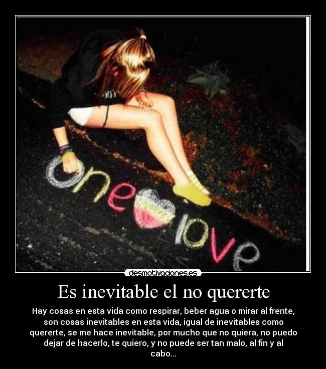 Es inevitable el no quererte - Hay cosas en esta vida como respirar, beber agua o mirar al frente,
son cosas inevitables en esta vida, igual de inevitables como
quererte, se me hace inevitable, por mucho que no quiera, no puedo
dejar de hacerlo, te quiero, y no puede ser tan malo, al fin y al
cabo...