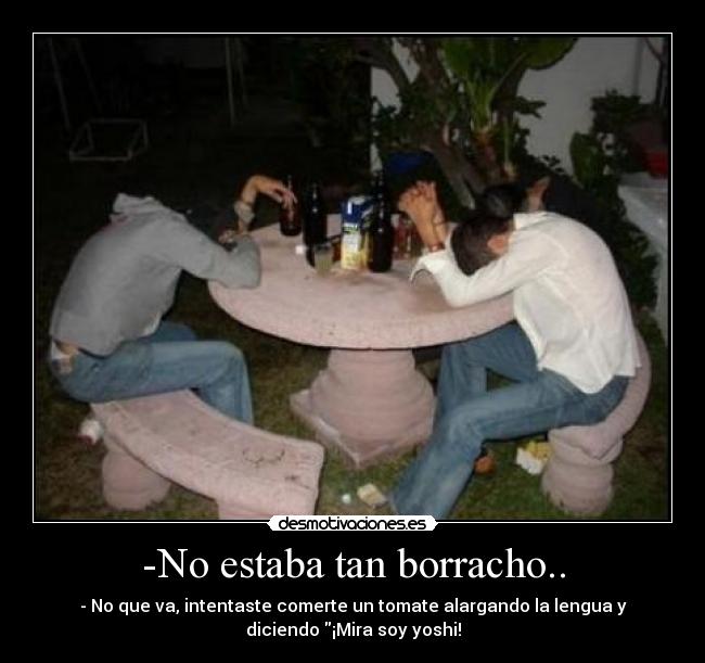 -No estaba tan borracho.. - - No que va, intentaste comerte un tomate alargando la lengua y
diciendo ¡Mira soy yoshi!