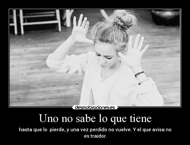 Uno no sabe lo que tiene - hasta que lo  pierde, y una vez perdido no vuelve. Y el que avisa no es traidor.